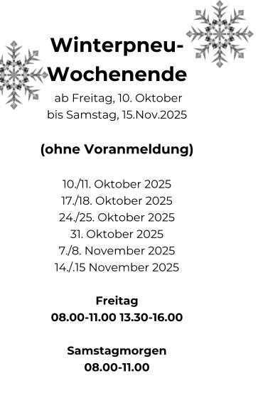 Winterpneu- Wochenende  ab Freitag, 10. Oktober bis Samstag, 15.Nov.2025  (ohne Voranmeldung)  10./11. Oktober 2025 17./18. Oktober 2025 24./25. Oktober 2025 31. Oktober 2025 7./8. November 2025 14./.15 November 2025  Freitag 08.00-11.00 13.30-16.00  Samstagmorgen 08.00-11.00