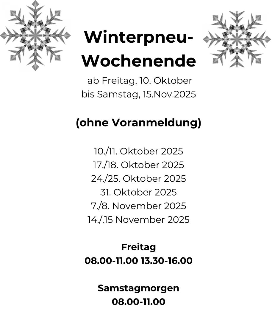 Winterpneu- Wochenende  ab Freitag, 10. Oktober bis Samstag, 15.Nov.2025  (ohne Voranmeldung)  10./11. Oktober 2025 17./18. Oktober 2025 24./25. Oktober 2025 31. Oktober 2025 7./8. November 2025 14./.15 November 2025  Freitag 08.00-11.00 13.30-16.00  Samstagmorgen 08.00-11.00