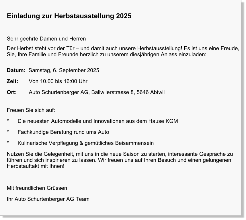 Einladung zur Herbstausstellung 2025  Sehr geehrte Damen und Herren Der Herbst steht vor der Tür – und damit auch unsere Herbstausstellung! Es ist uns eine Freude, Sie, Ihre Familie und Freunde herzlich zu unserem diesjährigen Anlass einzuladen: Datum:  Samstag, 6. September 2025 Zeit:       Von 10.00 bis 16:00 Uhr Ort:        Auto Schurtenberger AG, Ballwilerstrasse 8, 5646 Abtwil  Freuen Sie sich auf: *	Die neuesten Automodelle und Innovationen aus dem Hause KGM *	Fachkundige Beratung rund ums Auto *	Kulinarische Verpflegung & gemütliches Beisammensein Nutzen Sie die Gelegenheit, mit uns in die neue Saison zu starten, interessante Gespräche zu führen und sich inspirieren zu lassen. Wir freuen uns auf Ihren Besuch und einen gelungenen Herbstauftakt mit Ihnen!  Mit freundlichen Grüssen Ihr Auto Schurtenberger AG Team